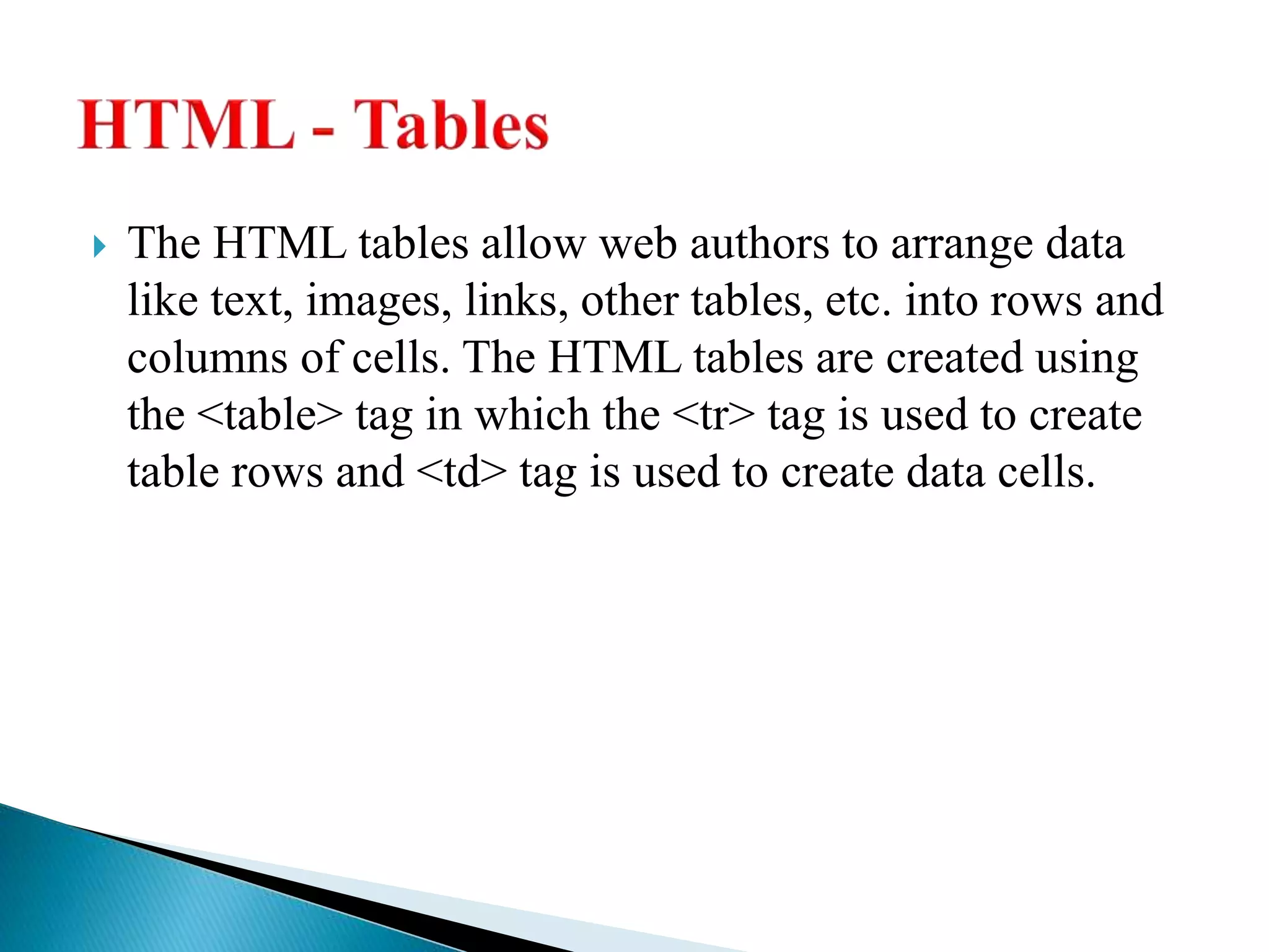  The HTML tables allow web authors to arrange data
like text, images, links, other tables, etc. into rows and
columns of cells. The HTML tables are created using
the <table> tag in which the <tr> tag is used to create
table rows and <td> tag is used to create data cells.
 