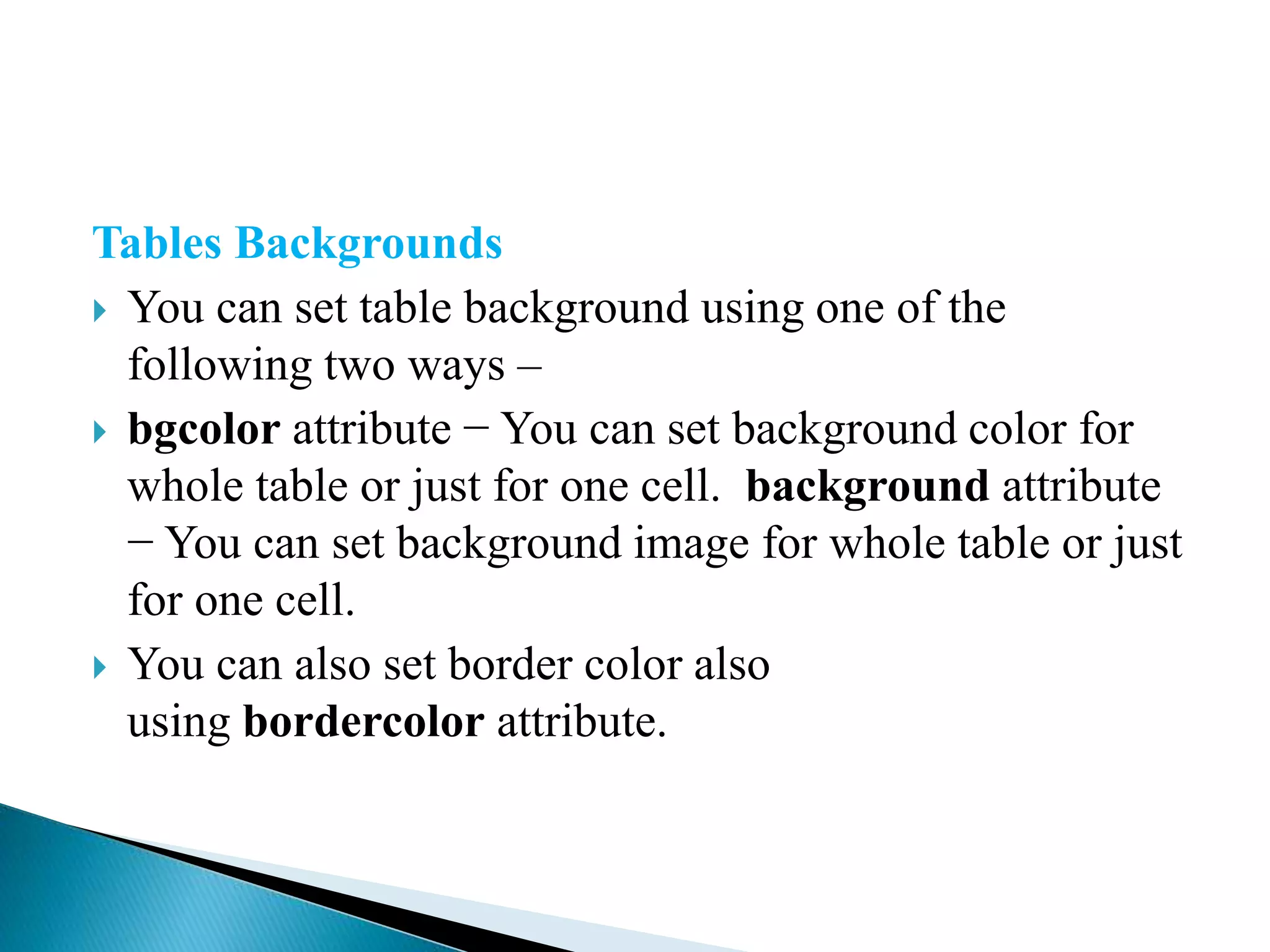 Tables Backgrounds
 You can set table background using one of the
following two ways –
 bgcolor attribute − You can set background color for
whole table or just for one cell. background attribute
− You can set background image for whole table or just
for one cell.
 You can also set border color also
using bordercolor attribute.
 