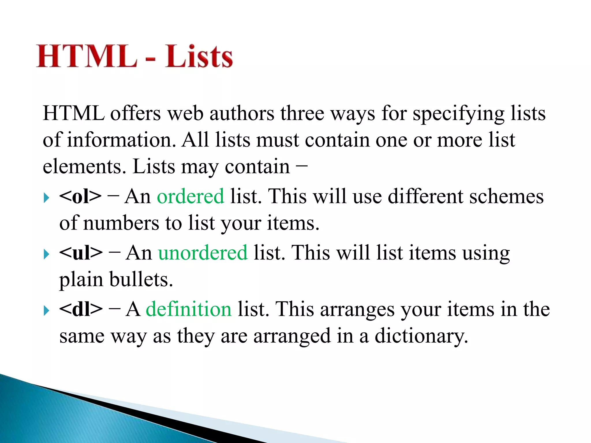 HTML offers web authors three ways for specifying lists
of information. All lists must contain one or more list
elements. Lists may contain −
 <ol> − An ordered list. This will use different schemes
of numbers to list your items.
 <ul> − An unordered list. This will list items using
plain bullets.
 <dl> − A definition list. This arranges your items in the
same way as they are arranged in a dictionary.
 