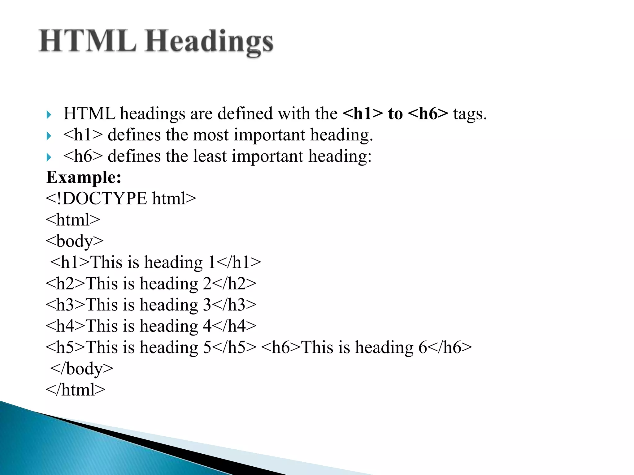  HTML headings are defined with the <h1> to <h6> tags.
 <h1> defines the most important heading.
 <h6> defines the least important heading:
Example:
<!DOCTYPE html>
<html>
<body>
<h1>This is heading 1</h1>
<h2>This is heading 2</h2>
<h3>This is heading 3</h3>
<h4>This is heading 4</h4>
<h5>This is heading 5</h5> <h6>This is heading 6</h6>
</body>
</html>
 