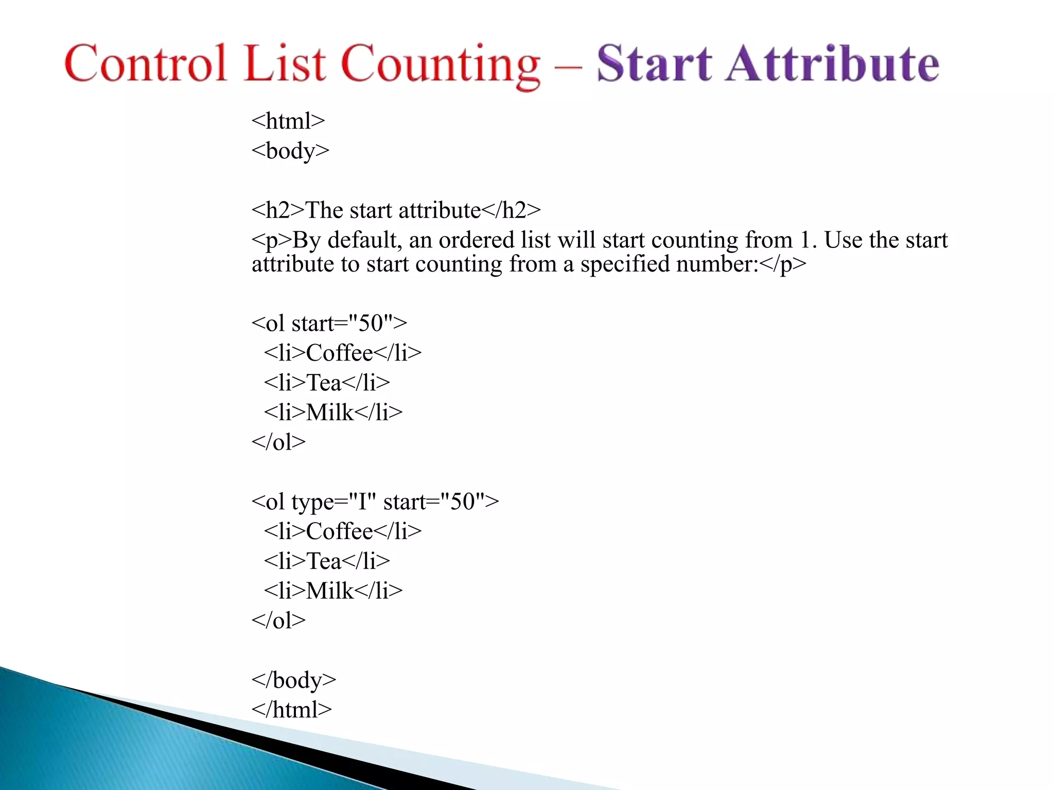 <html>
<body>
<h2>The start attribute</h2>
<p>By default, an ordered list will start counting from 1. Use the start
attribute to start counting from a specified number:</p>
<ol start="50">
<li>Coffee</li>
<li>Tea</li>
<li>Milk</li>
</ol>
<ol type="I" start="50">
<li>Coffee</li>
<li>Tea</li>
<li>Milk</li>
</ol>
</body>
</html>
 