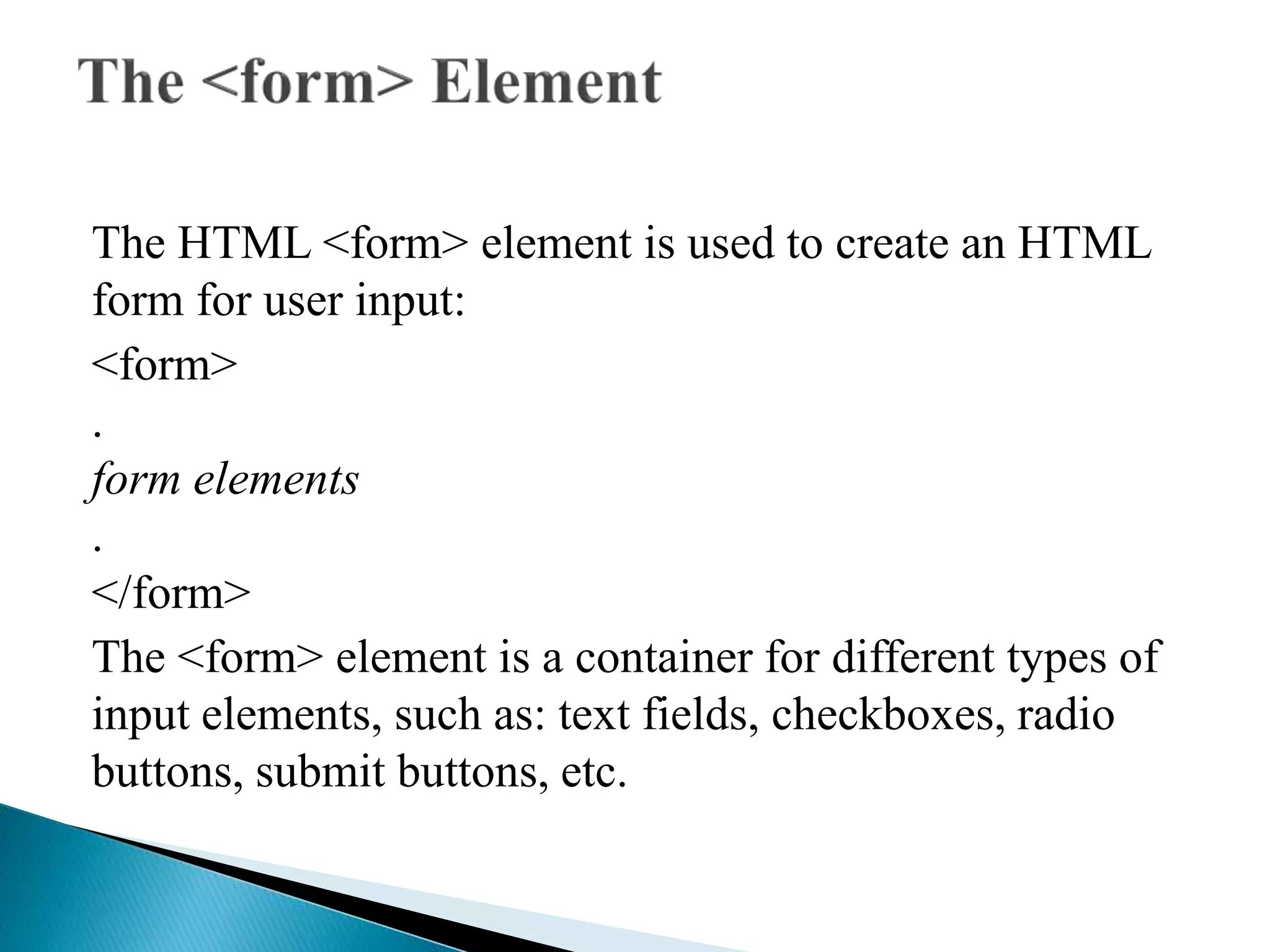 The HTML <form> element is used to create an HTML
form for user input:
<form>
.
form elements
.
</form>
The <form> element is a container for different types of
input elements, such as: text fields, checkboxes, radio
buttons, submit buttons, etc.
 