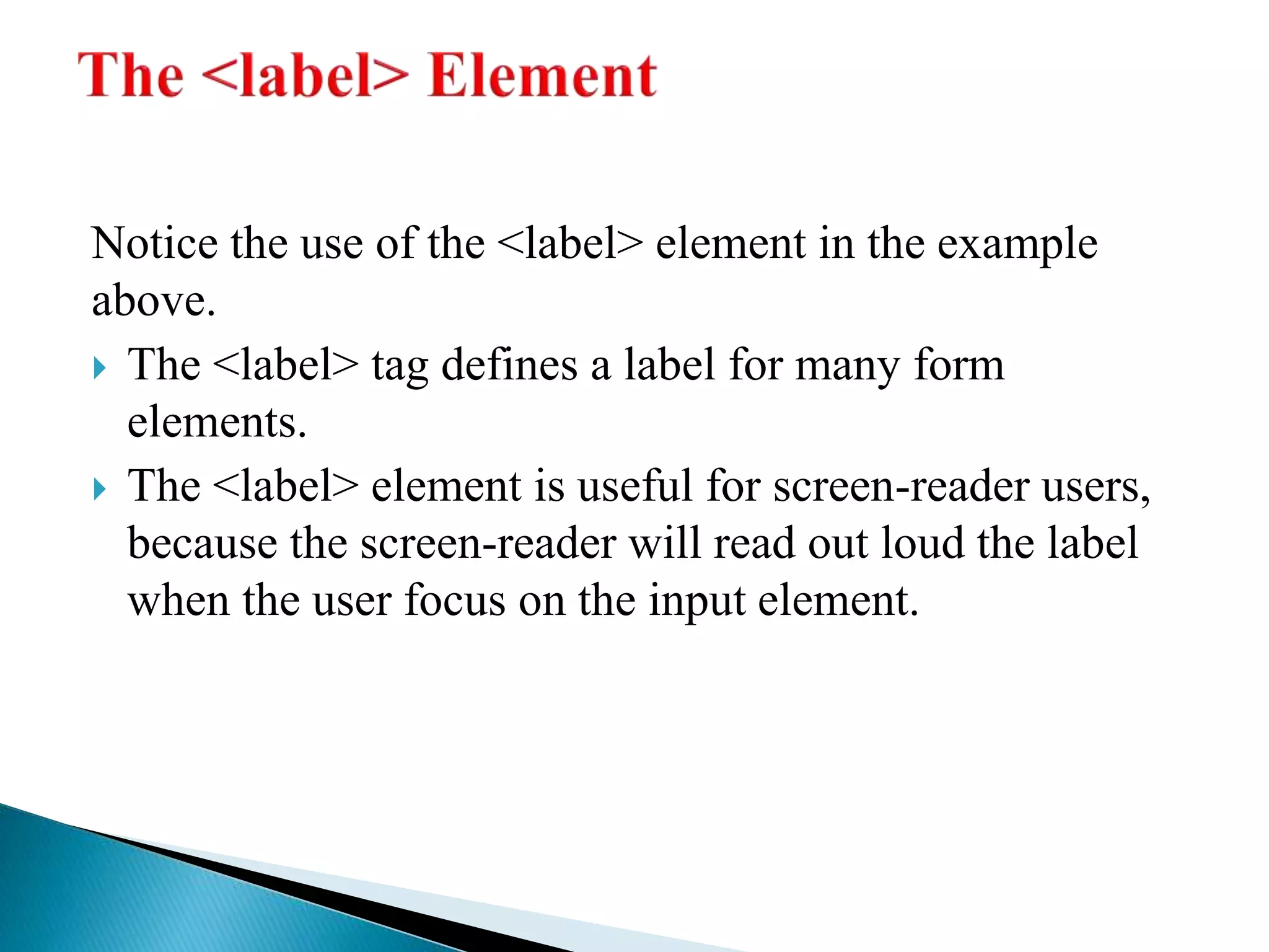 Notice the use of the <label> element in the example
above.
 The <label> tag defines a label for many form
elements.
 The <label> element is useful for screen-reader users,
because the screen-reader will read out loud the label
when the user focus on the input element.
 