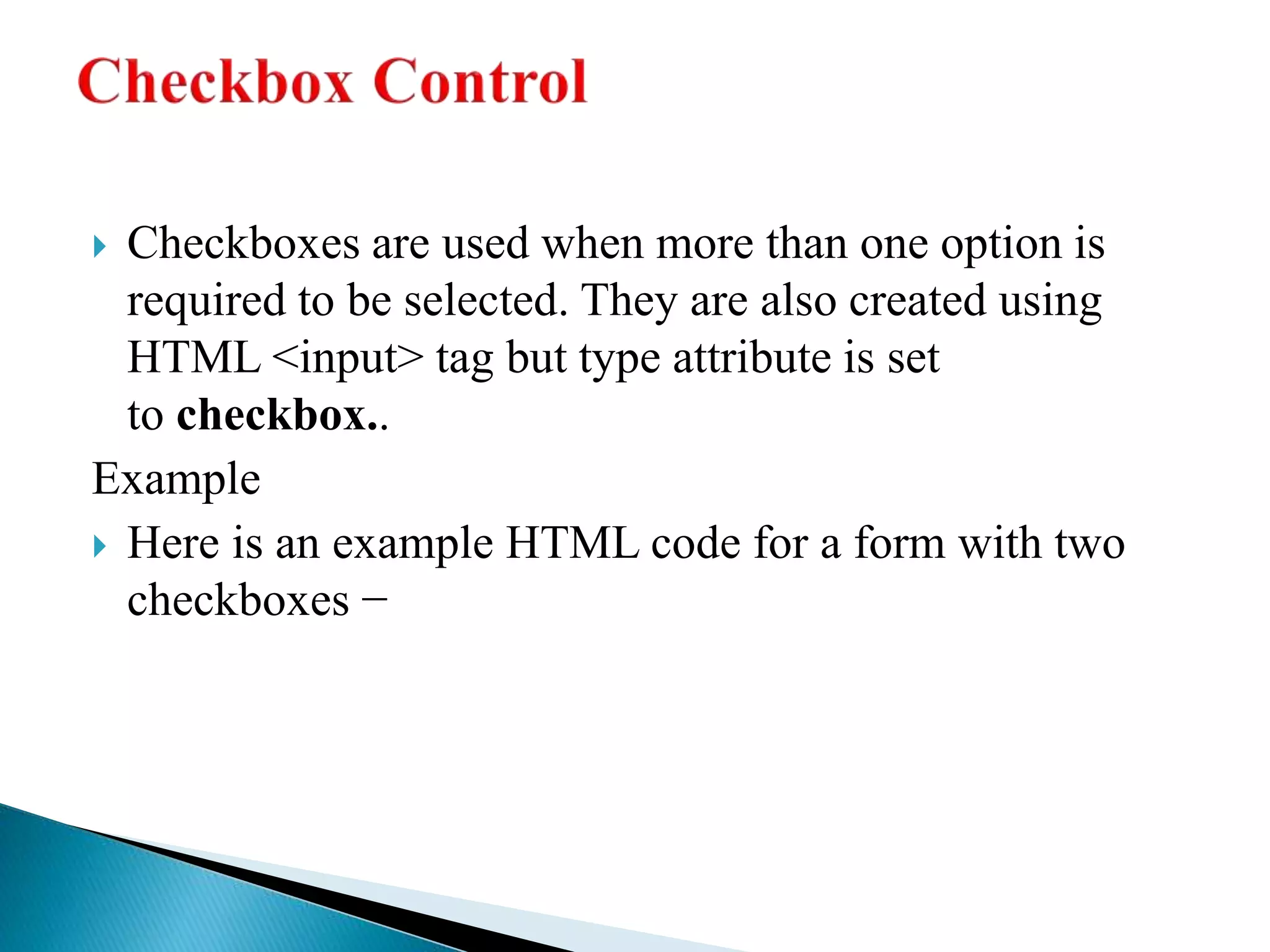  Checkboxes are used when more than one option is
required to be selected. They are also created using
HTML <input> tag but type attribute is set
to checkbox..
Example
 Here is an example HTML code for a form with two
checkboxes −
 