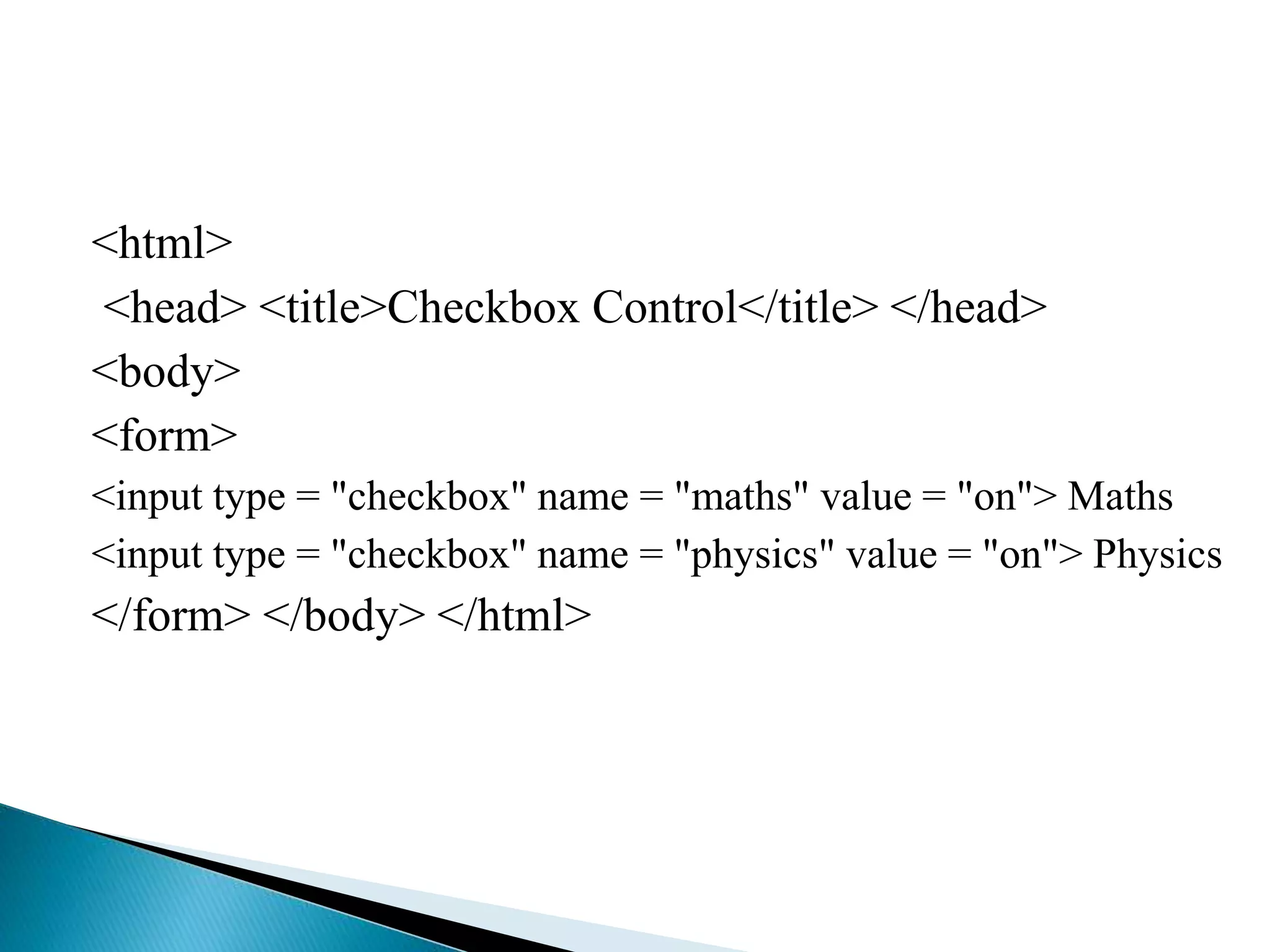 <html>
<head> <title>Checkbox Control</title> </head>
<body>
<form>
<input type = "checkbox" name = "maths" value = "on"> Maths
<input type = "checkbox" name = "physics" value = "on"> Physics
</form> </body> </html>
 