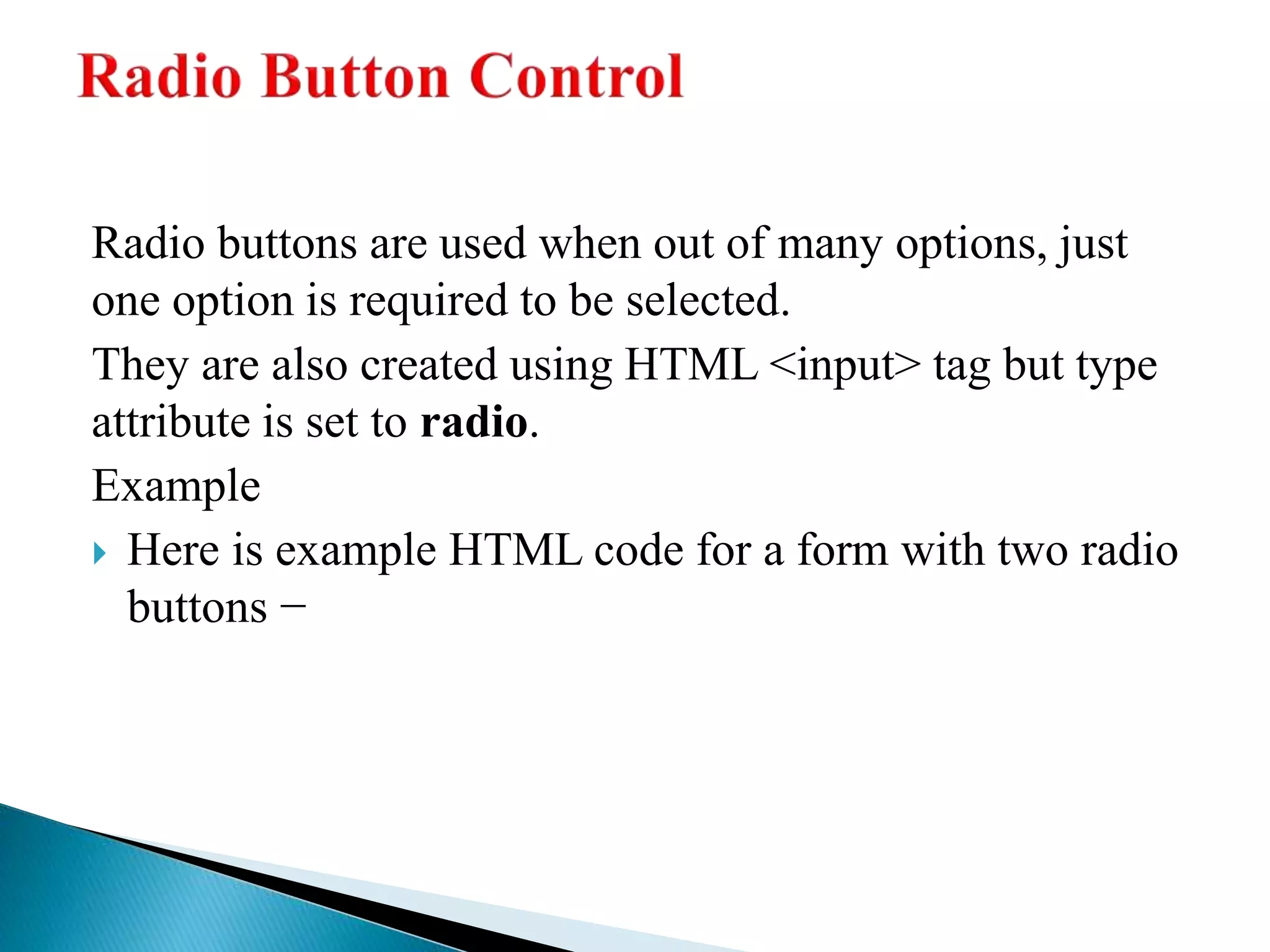 Radio buttons are used when out of many options, just
one option is required to be selected.
They are also created using HTML <input> tag but type
attribute is set to radio.
Example
 Here is example HTML code for a form with two radio
buttons −
 