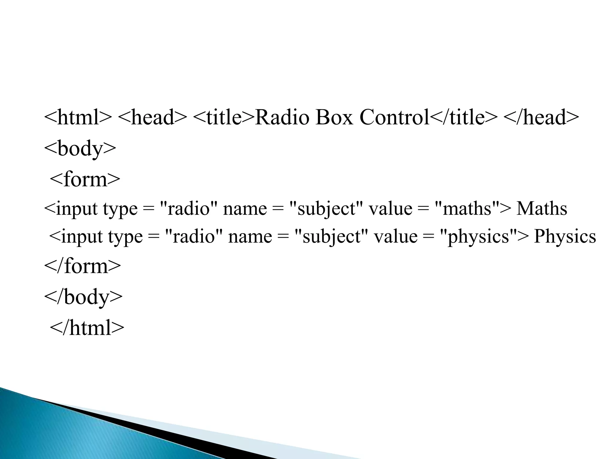 <html> <head> <title>Radio Box Control</title> </head>
<body>
<form>
<input type = "radio" name = "subject" value = "maths"> Maths
<input type = "radio" name = "subject" value = "physics"> Physics
</form>
</body>
</html>
 