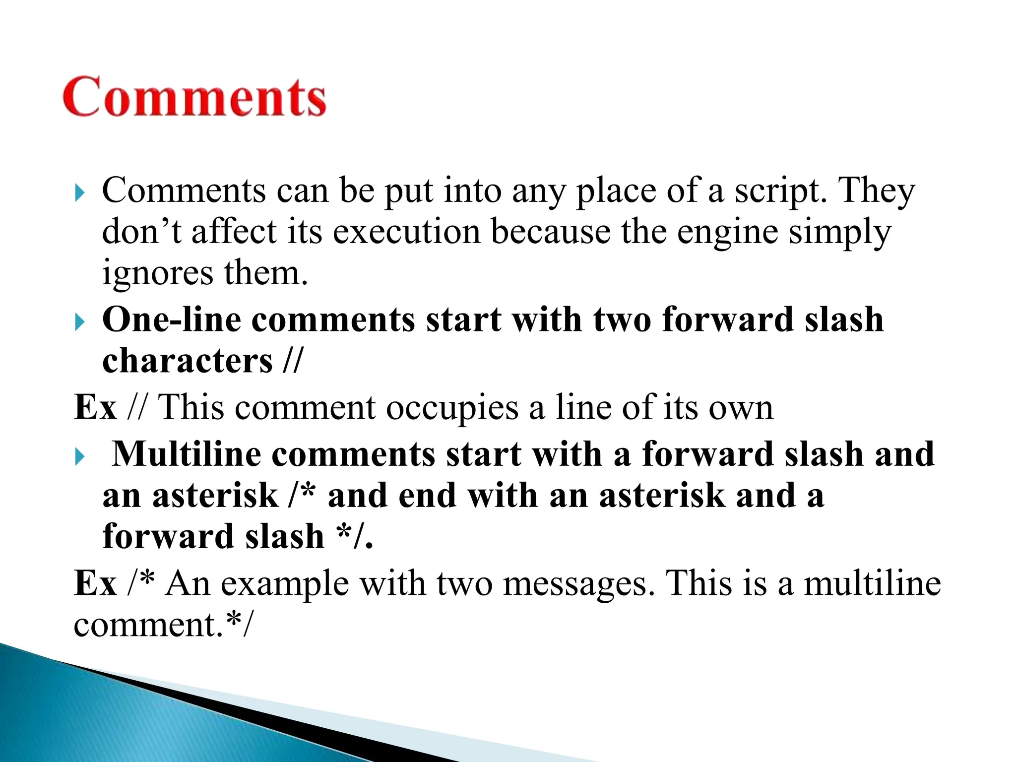  Comments can be put into any place of a script. They
don’t affect its execution because the engine simply
ignores them.
 One-line comments start with two forward slash
characters //
Ex // This comment occupies a line of its own
 Multiline comments start with a forward slash and
an asterisk /* and end with an asterisk and a
forward slash */.
Ex /* An example with two messages. This is a multiline
comment.*/
 