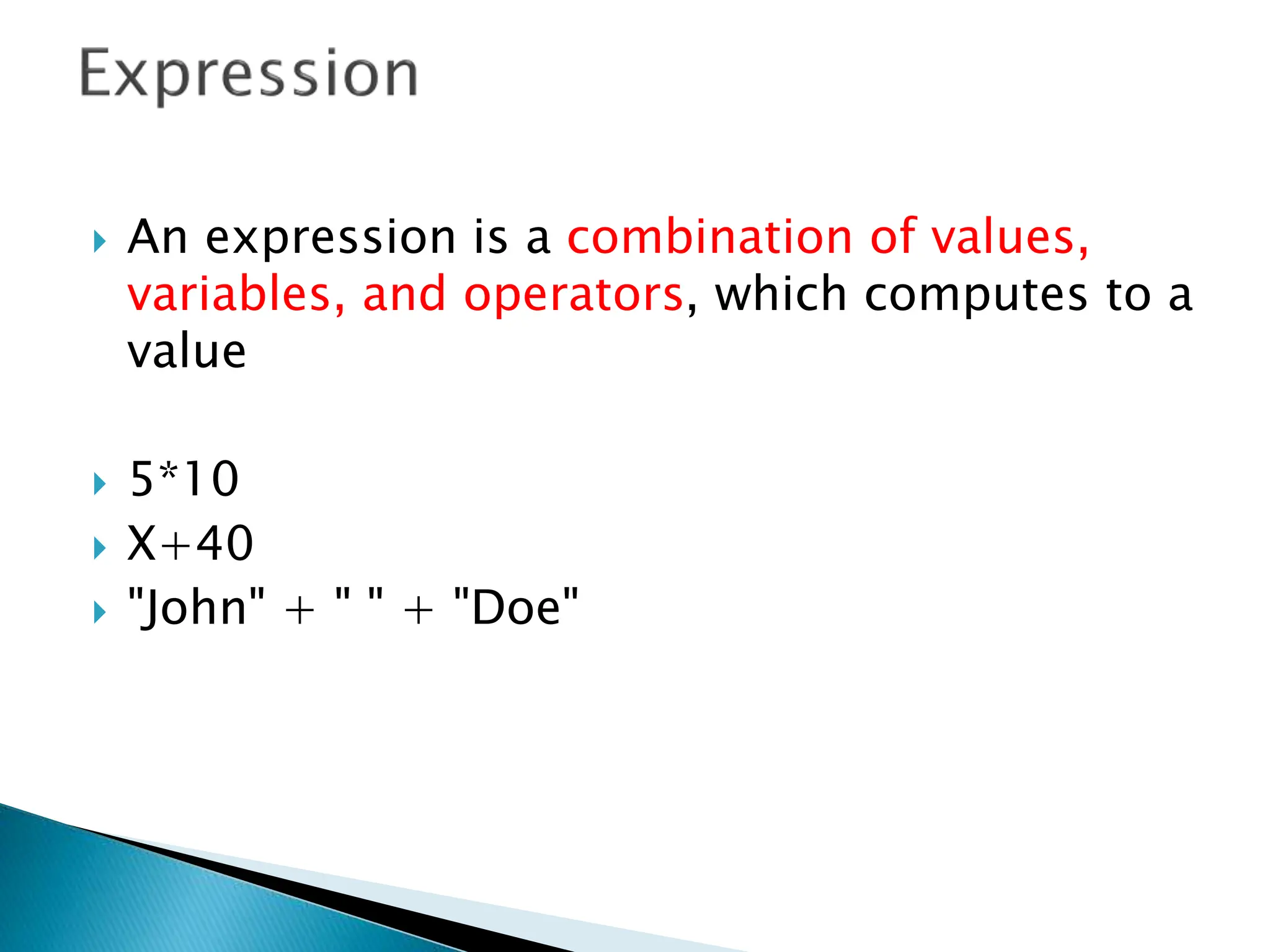  An expression is a combination of values,
variables, and operators, which computes to a
value
 5*10
 X+40
 "John" + " " + "Doe"
 