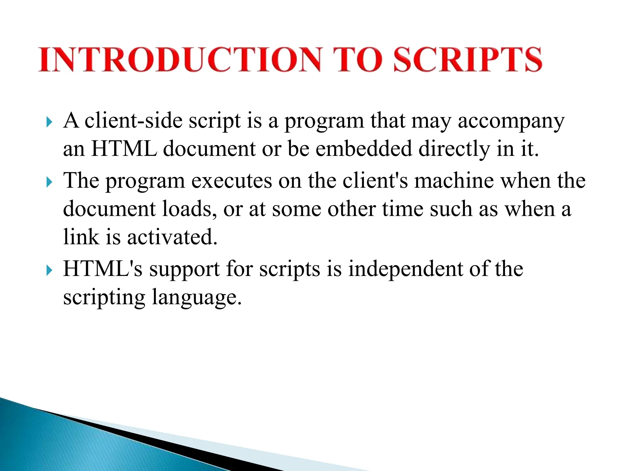  A client-side script is a program that may accompany
an HTML document or be embedded directly in it.
 The program executes on the client's machine when the
document loads, or at some other time such as when a
link is activated.
 HTML's support for scripts is independent of the
scripting language.
 