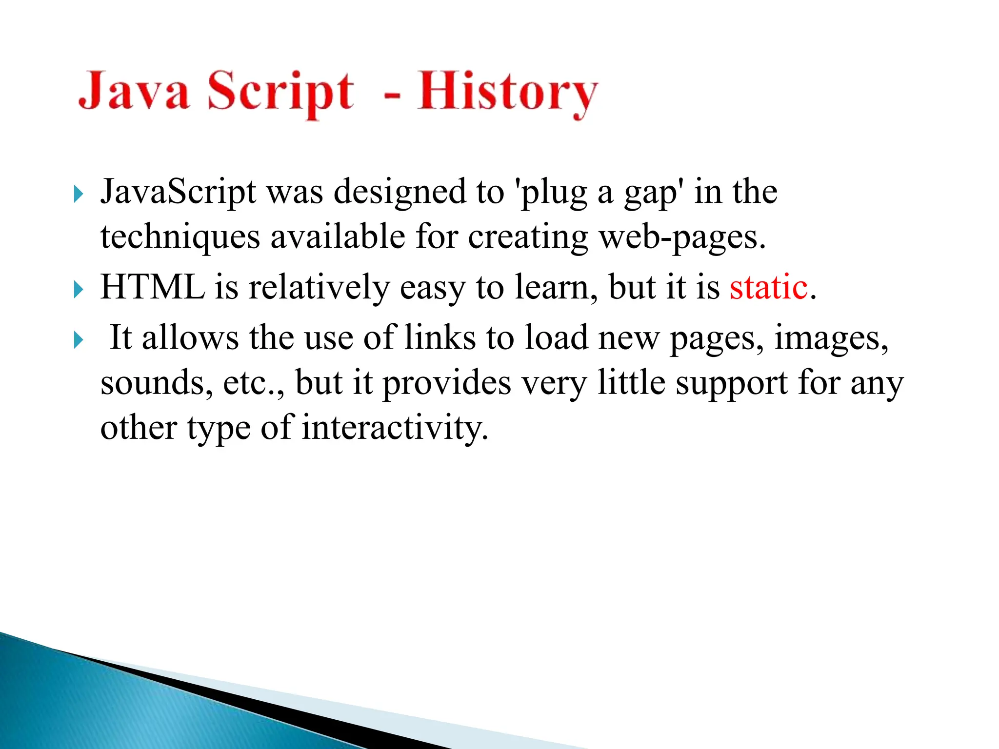 JavaScript was designed to 'plug a gap' in the
techniques available for creating web-pages.
 HTML is relatively easy to learn, but it is static.
 It allows the use of links to load new pages, images,
sounds, etc., but it provides very little support for any
other type of interactivity.
 