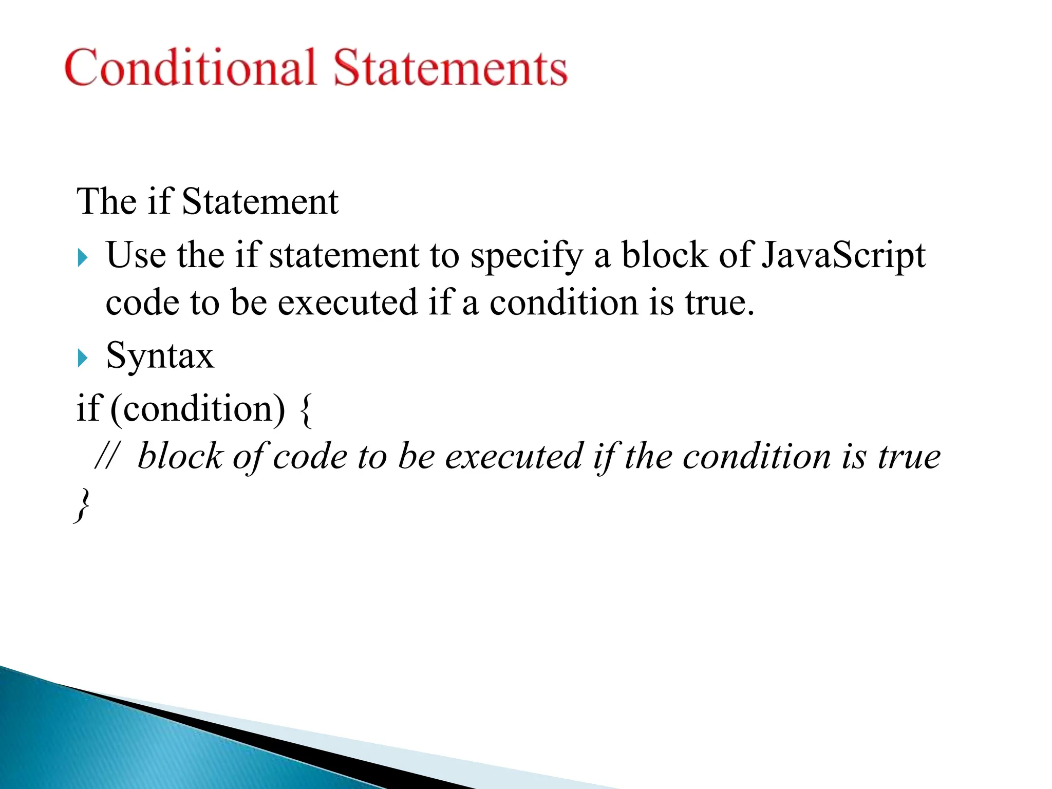 The if Statement
 Use the if statement to specify a block of JavaScript
code to be executed if a condition is true.
 Syntax
if (condition) {
// block of code to be executed if the condition is true
}
 