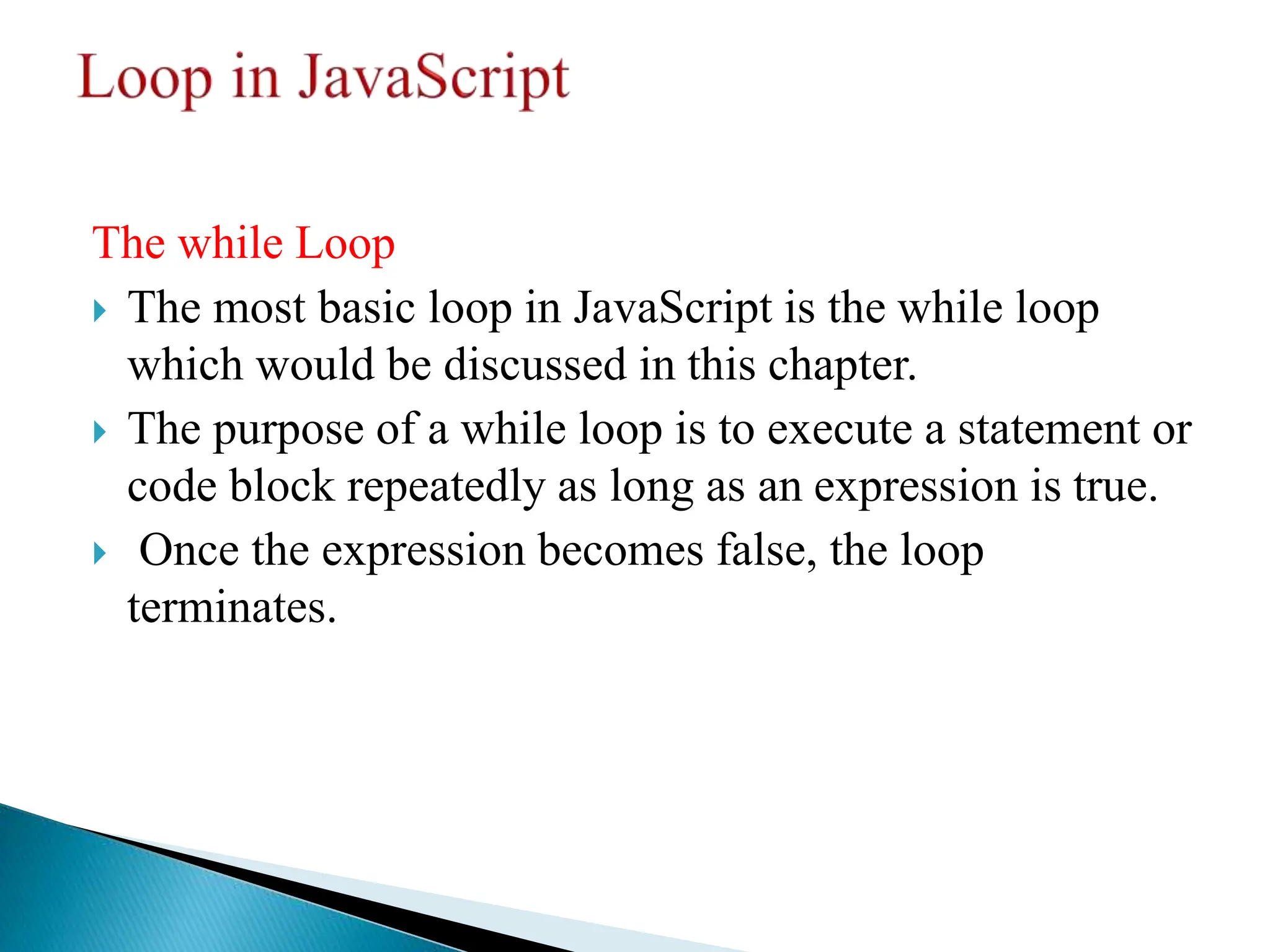 The while Loop
 The most basic loop in JavaScript is the while loop
which would be discussed in this chapter.
 The purpose of a while loop is to execute a statement or
code block repeatedly as long as an expression is true.
 Once the expression becomes false, the loop
terminates.
 
