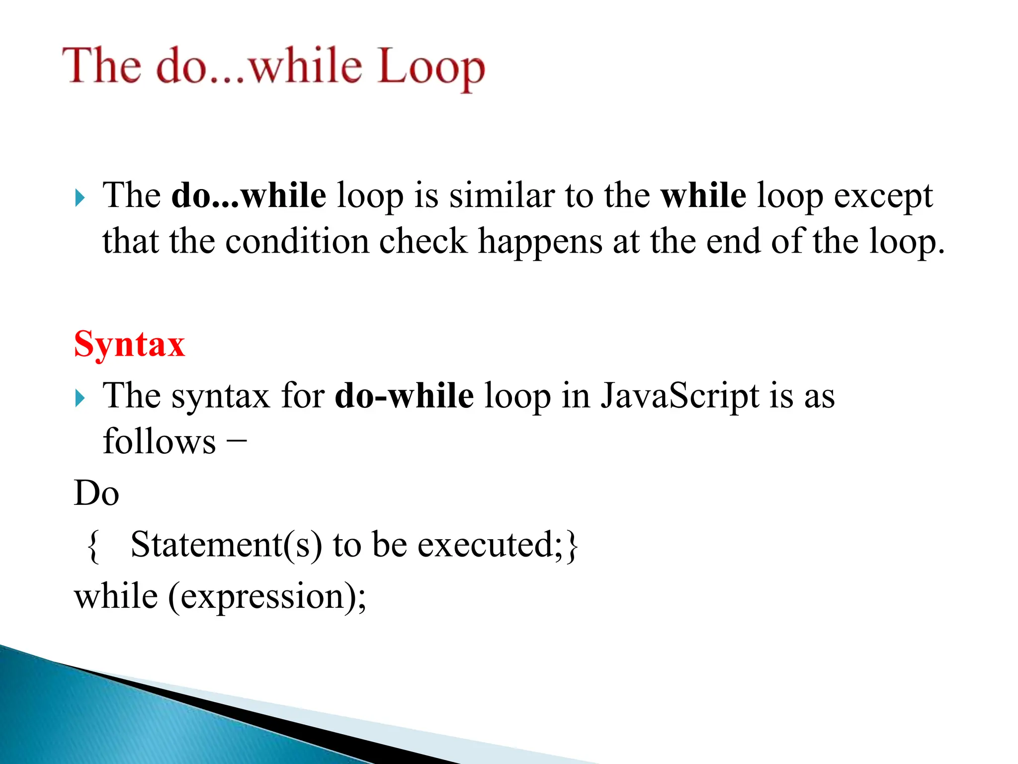  The do...while loop is similar to the while loop except
that the condition check happens at the end of the loop.
Syntax
 The syntax for do-while loop in JavaScript is as
follows −
Do
{ Statement(s) to be executed;}
while (expression);
 