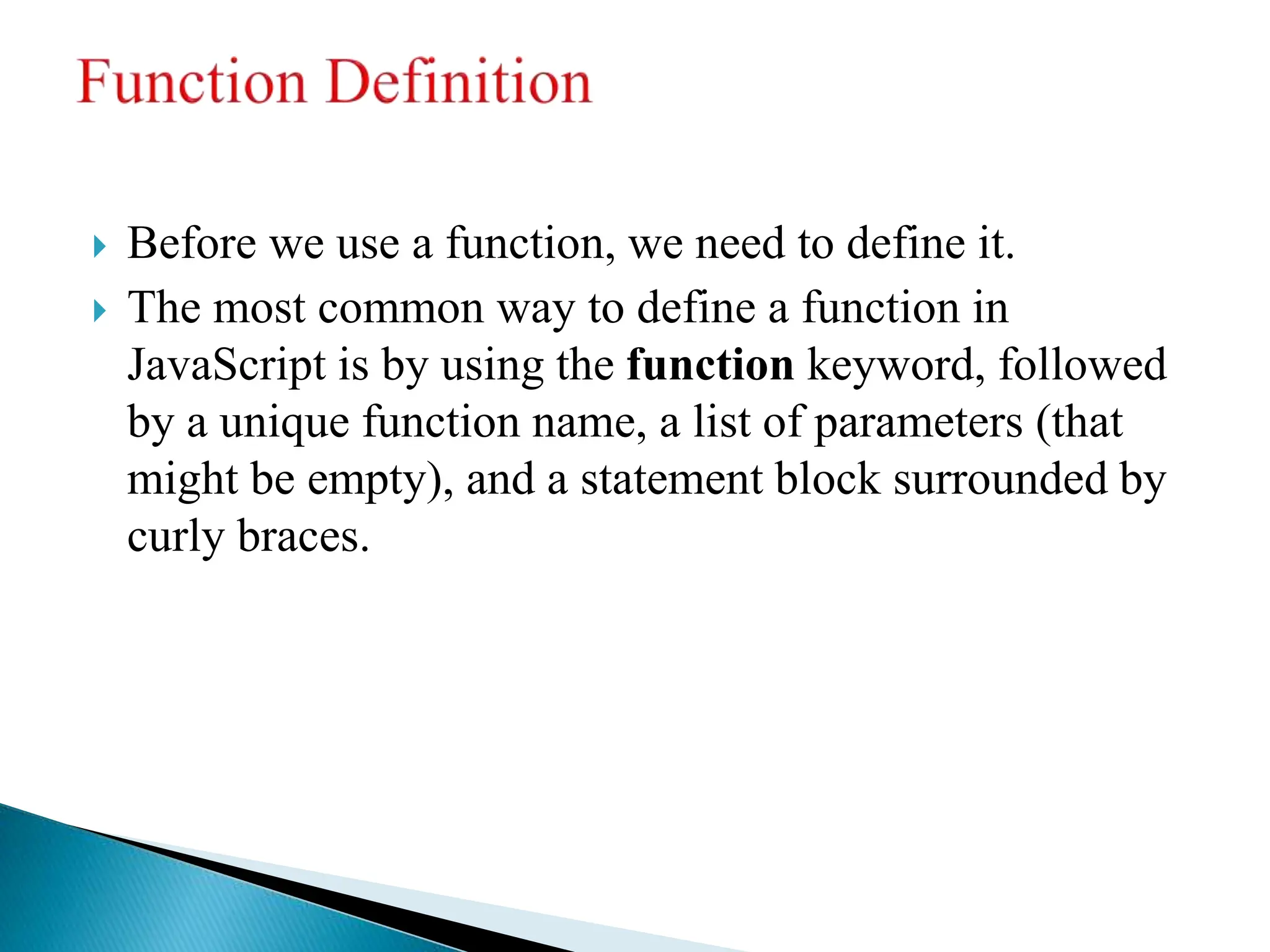  Before we use a function, we need to define it.
 The most common way to define a function in
JavaScript is by using the function keyword, followed
by a unique function name, a list of parameters (that
might be empty), and a statement block surrounded by
curly braces.
 