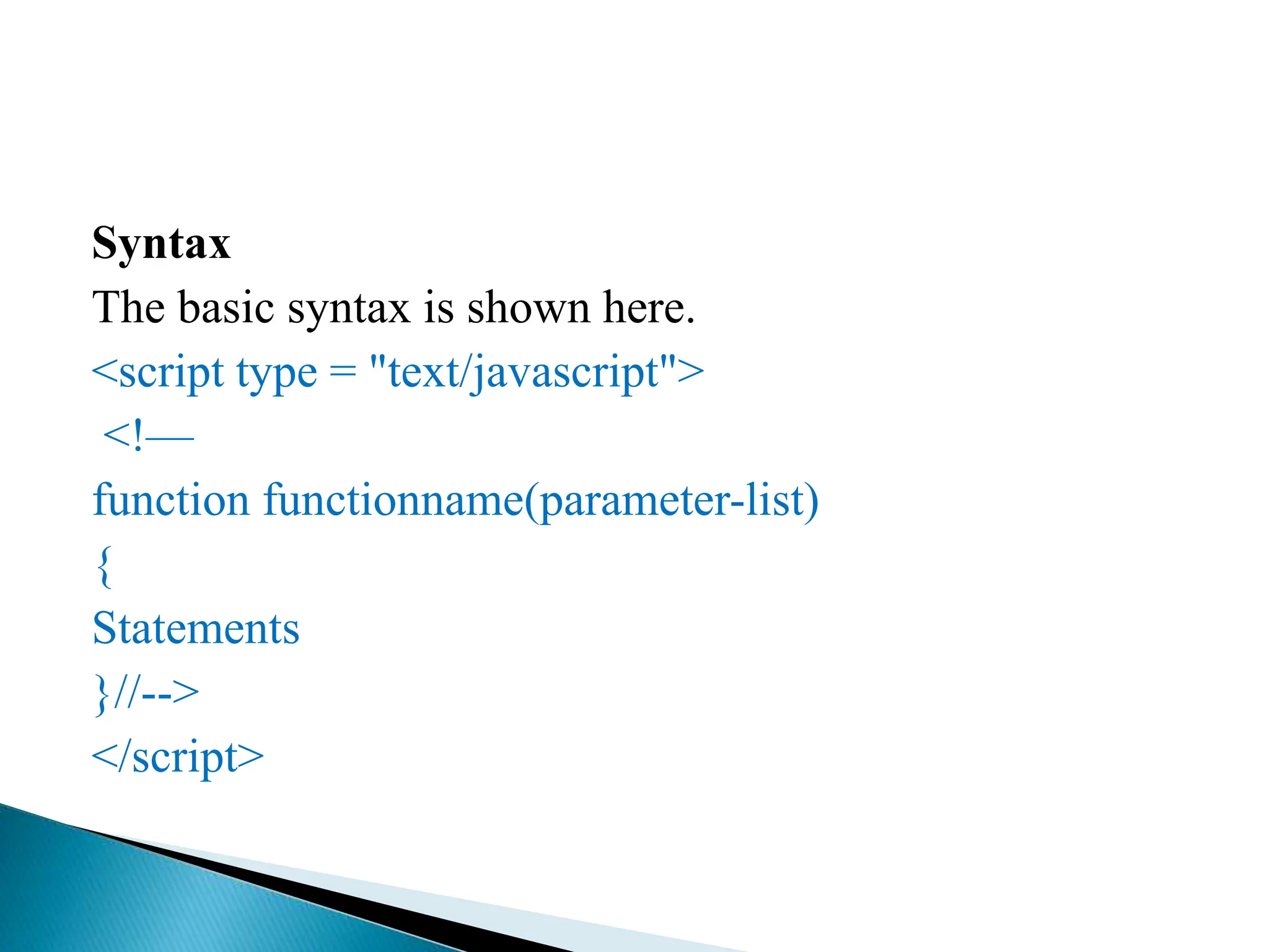 Syntax
The basic syntax is shown here.
<script type = "text/javascript">
<!—
function functionname(parameter-list)
{
Statements
}//-->
</script>
 