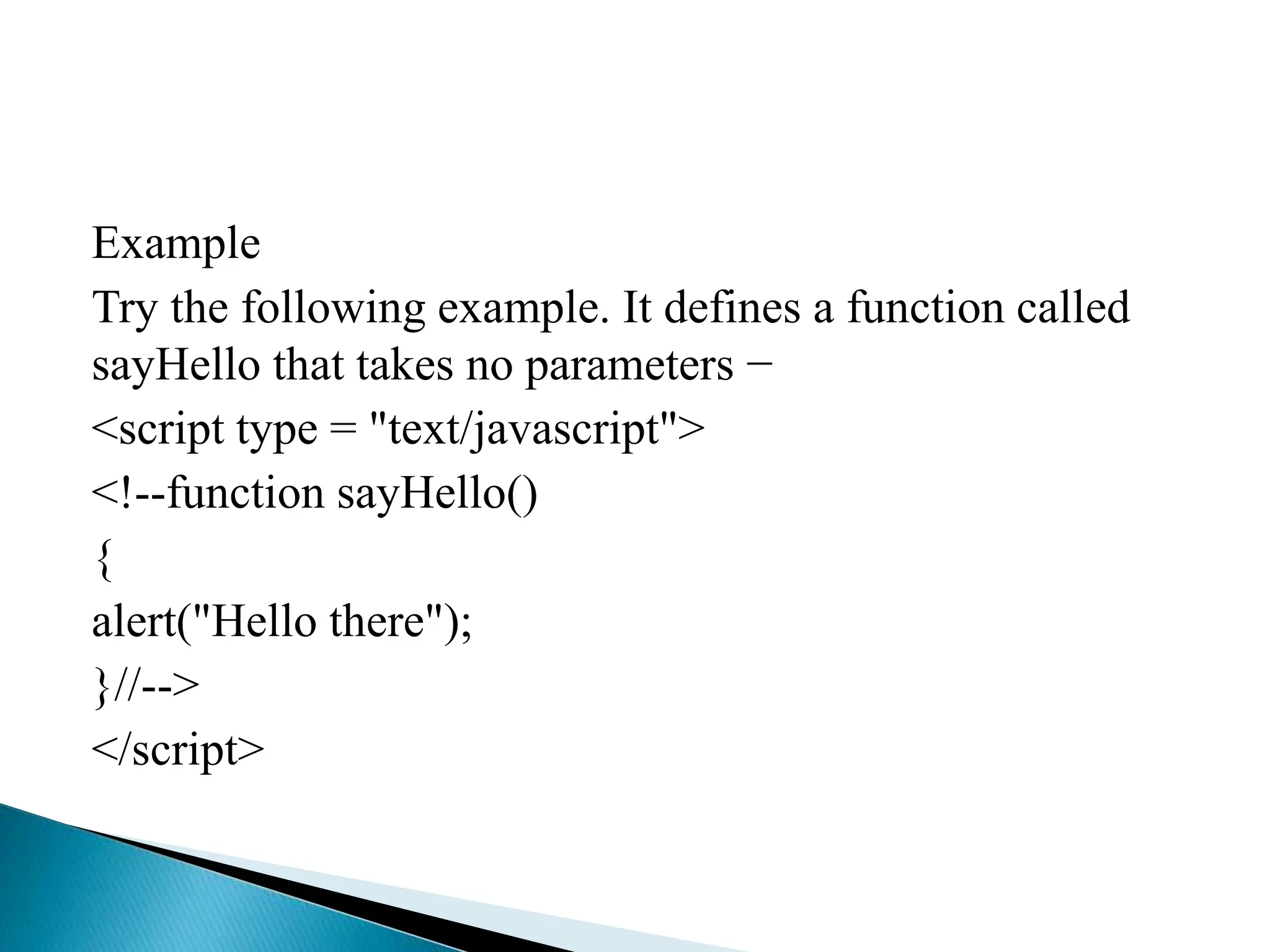 Example
Try the following example. It defines a function called
sayHello that takes no parameters −
<script type = "text/javascript">
<!--function sayHello()
{
alert("Hello there");
}//-->
</script>
 