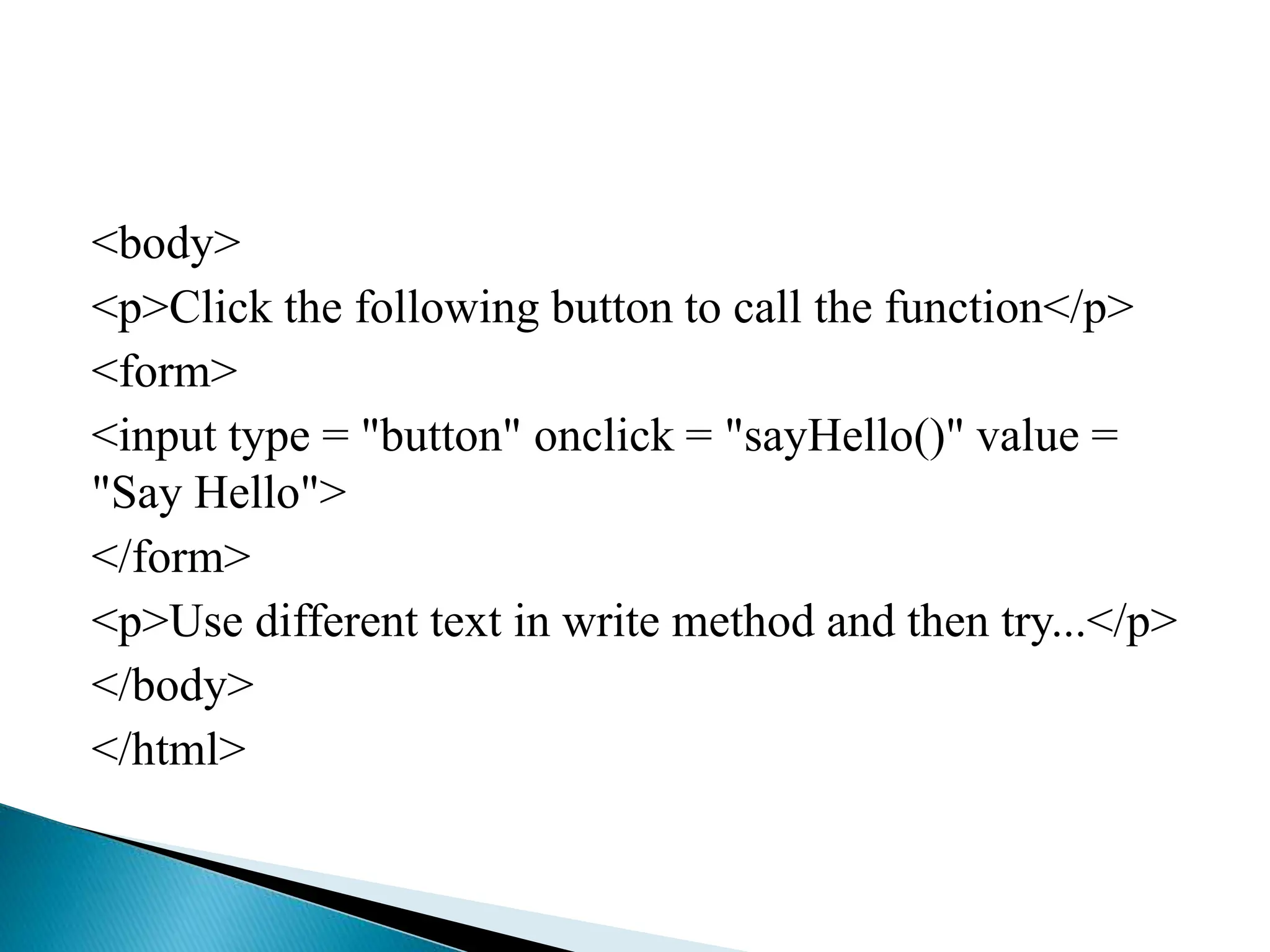 <body>
<p>Click the following button to call the function</p>
<form>
<input type = "button" onclick = "sayHello()" value =
"Say Hello">
</form>
<p>Use different text in write method and then try...</p>
</body>
</html>
 