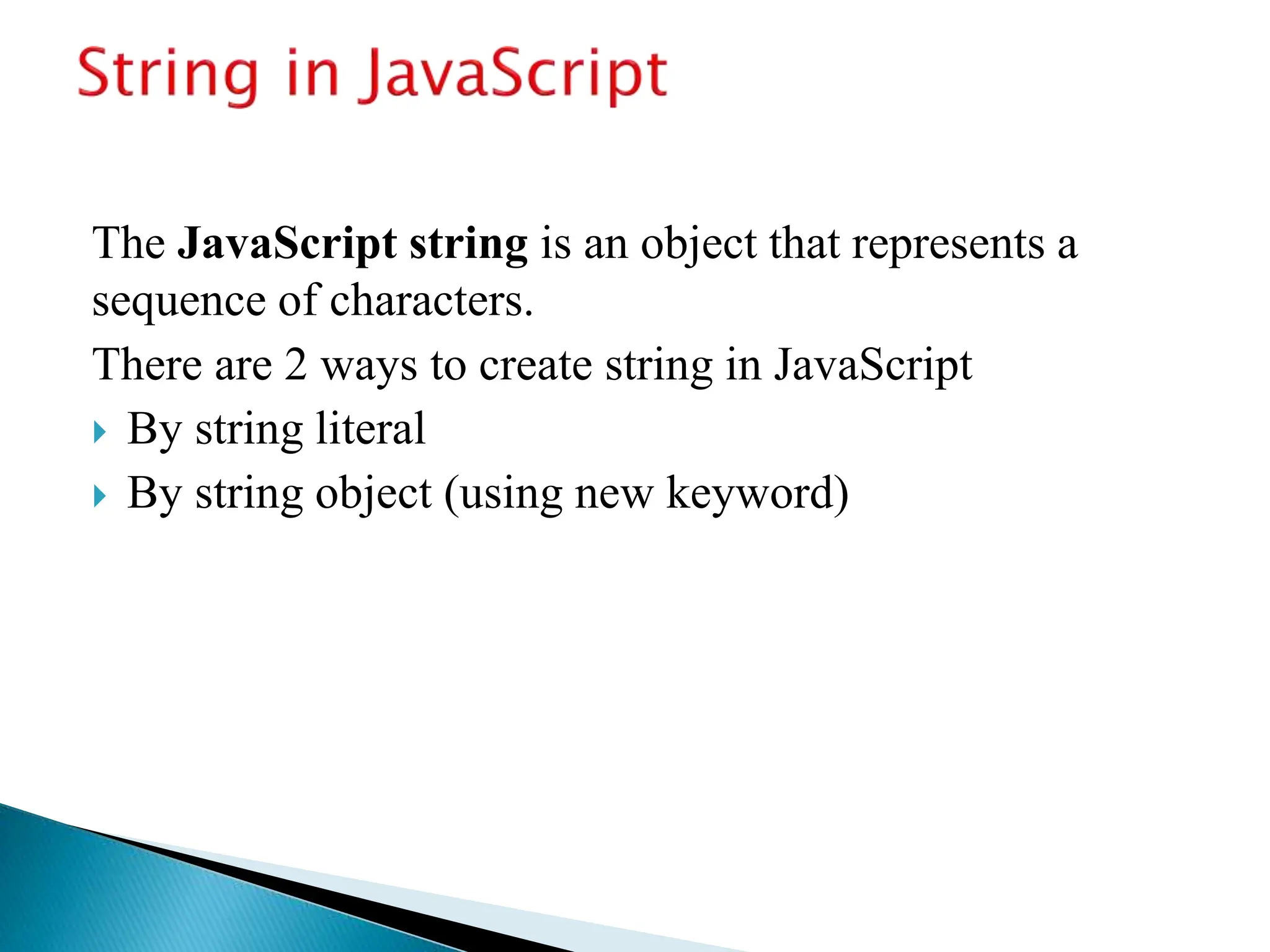 The JavaScript string is an object that represents a
sequence of characters.
There are 2 ways to create string in JavaScript
 By string literal
 By string object (using new keyword)
 