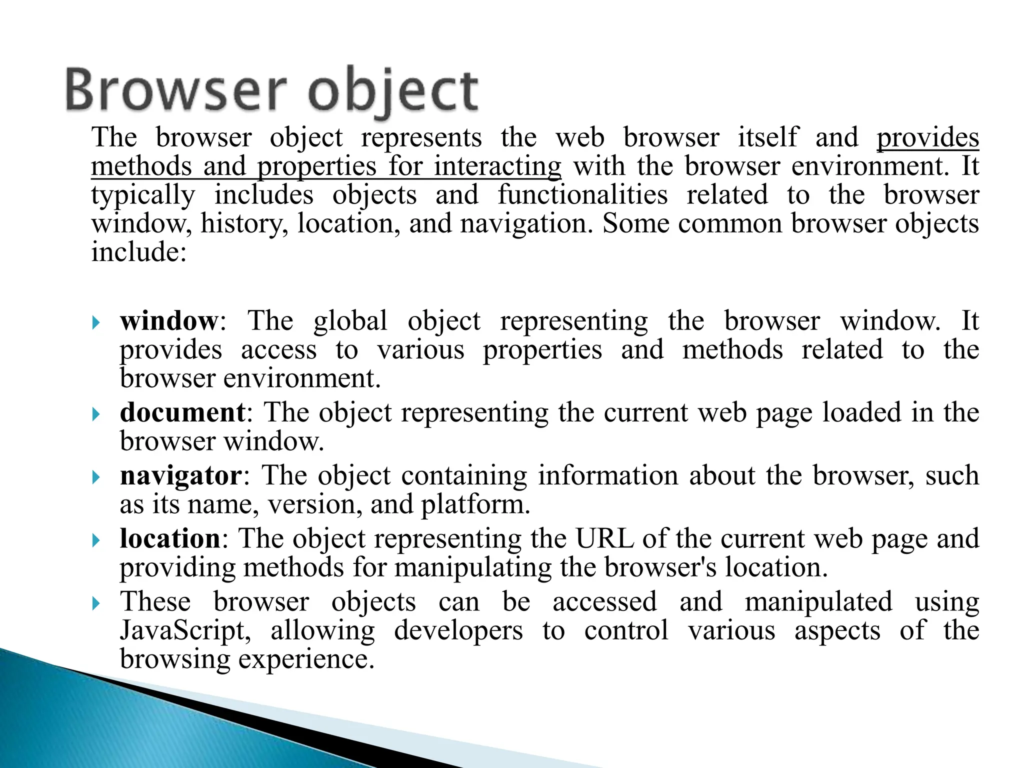The browser object represents the web browser itself and provides
methods and properties for interacting with the browser environment. It
typically includes objects and functionalities related to the browser
window, history, location, and navigation. Some common browser objects
include:
 window: The global object representing the browser window. It
provides access to various properties and methods related to the
browser environment.
 document: The object representing the current web page loaded in the
browser window.
 navigator: The object containing information about the browser, such
as its name, version, and platform.
 location: The object representing the URL of the current web page and
providing methods for manipulating the browser's location.
 These browser objects can be accessed and manipulated using
JavaScript, allowing developers to control various aspects of the
browsing experience.
 
