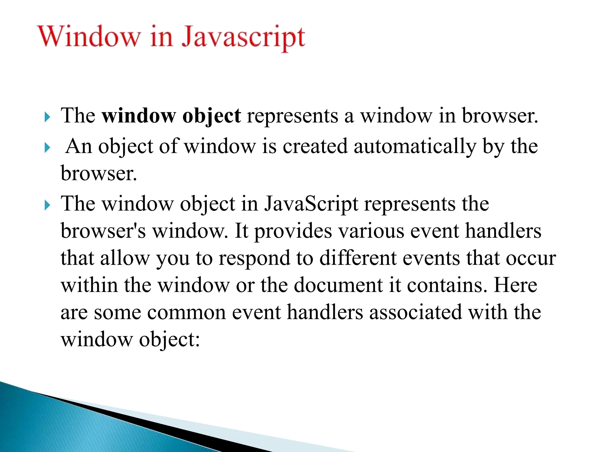  The window object represents a window in browser.
 An object of window is created automatically by the
browser.
 The window object in JavaScript represents the
browser's window. It provides various event handlers
that allow you to respond to different events that occur
within the window or the document it contains. Here
are some common event handlers associated with the
window object:
 