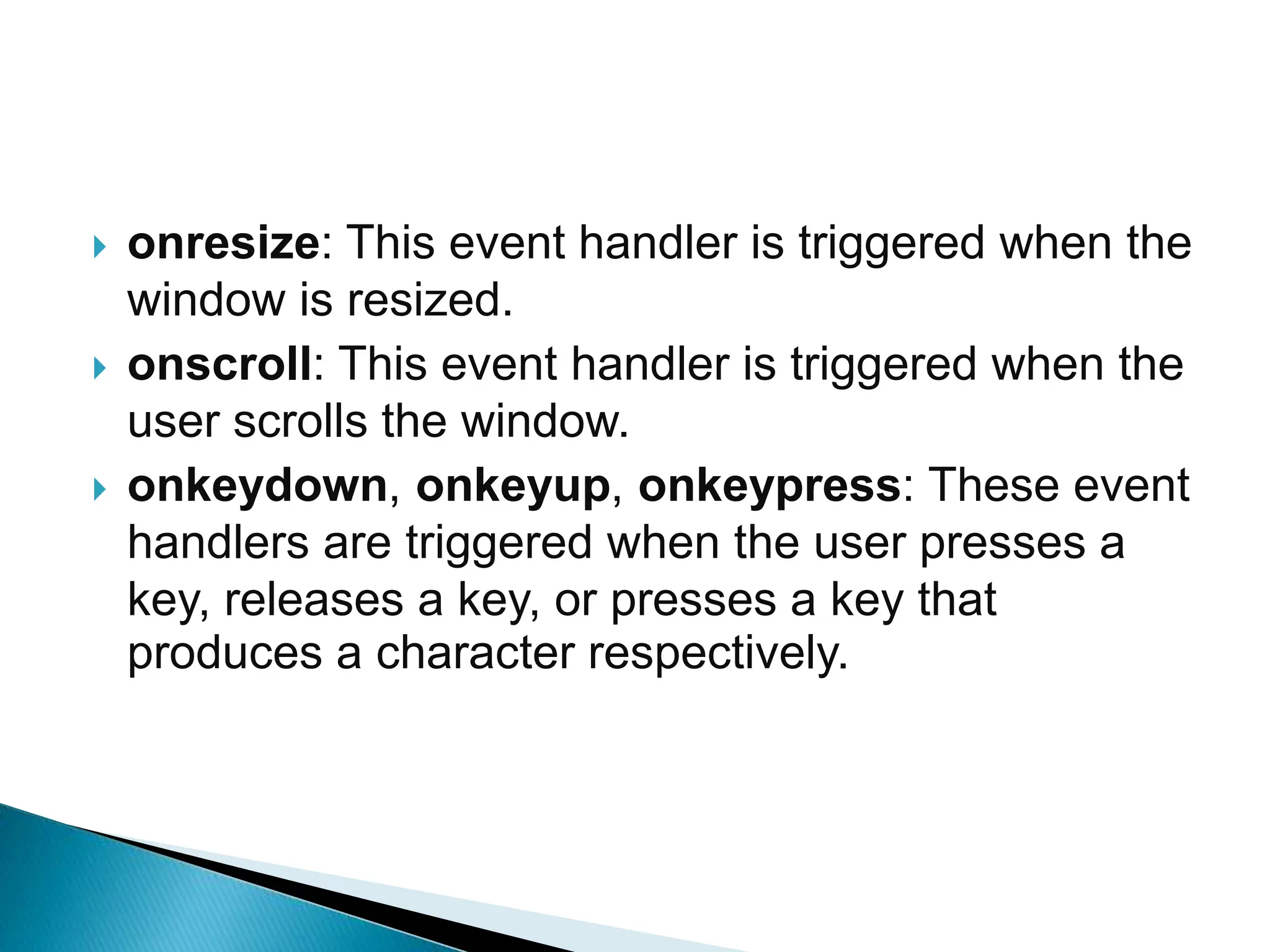  onresize: This event handler is triggered when the
window is resized.
 onscroll: This event handler is triggered when the
user scrolls the window.
 onkeydown, onkeyup, onkeypress: These event
handlers are triggered when the user presses a
key, releases a key, or presses a key that
produces a character respectively.
 