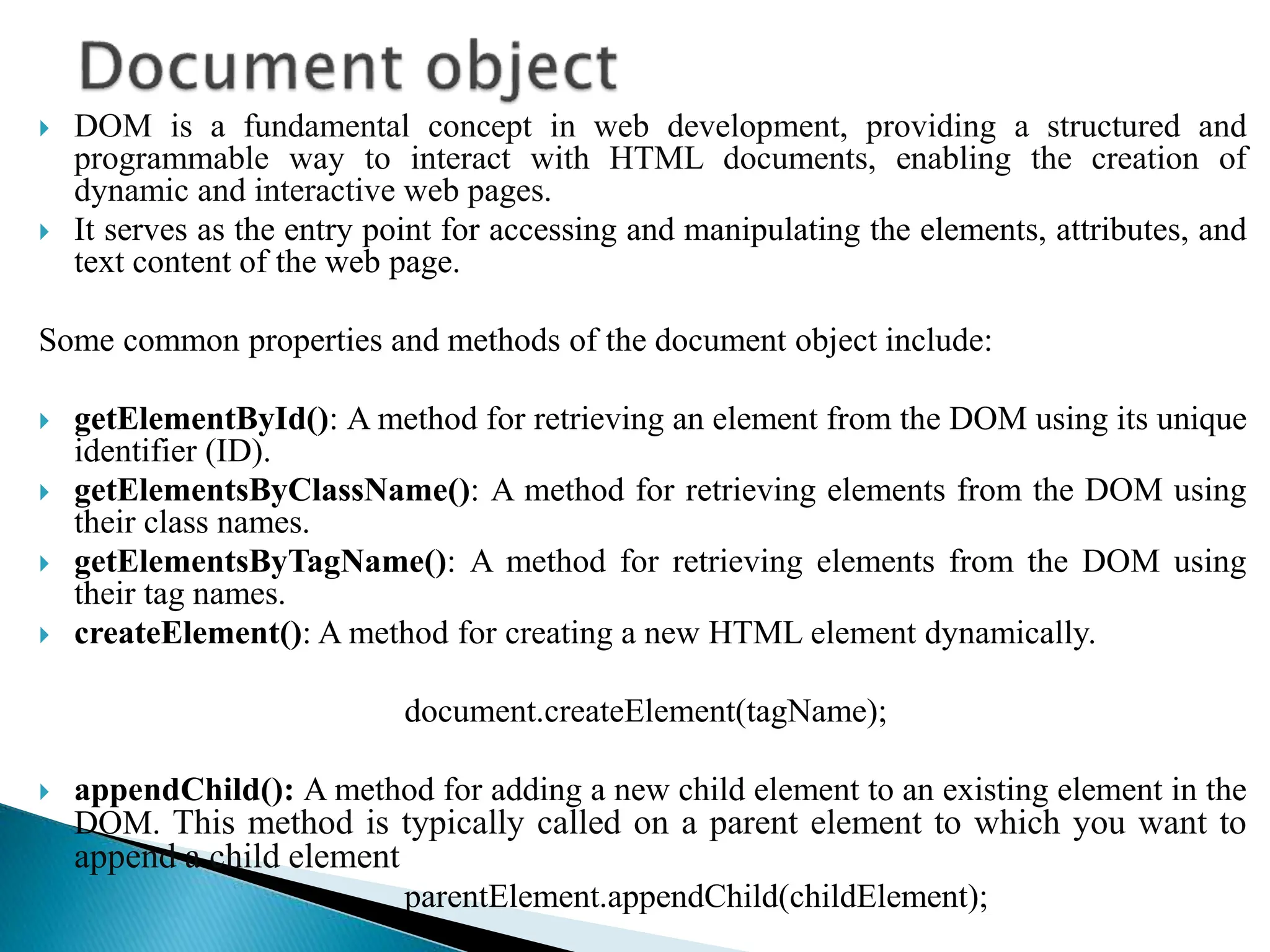  DOM is a fundamental concept in web development, providing a structured and
programmable way to interact with HTML documents, enabling the creation of
dynamic and interactive web pages.
 It serves as the entry point for accessing and manipulating the elements, attributes, and
text content of the web page.
Some common properties and methods of the document object include:
 getElementById(): A method for retrieving an element from the DOM using its unique
identifier (ID).
 getElementsByClassName(): A method for retrieving elements from the DOM using
their class names.
 getElementsByTagName(): A method for retrieving elements from the DOM using
their tag names.
 createElement(): A method for creating a new HTML element dynamically.
document.createElement(tagName);
 appendChild(): A method for adding a new child element to an existing element in the
DOM. This method is typically called on a parent element to which you want to
append a child element
parentElement.appendChild(childElement);
 