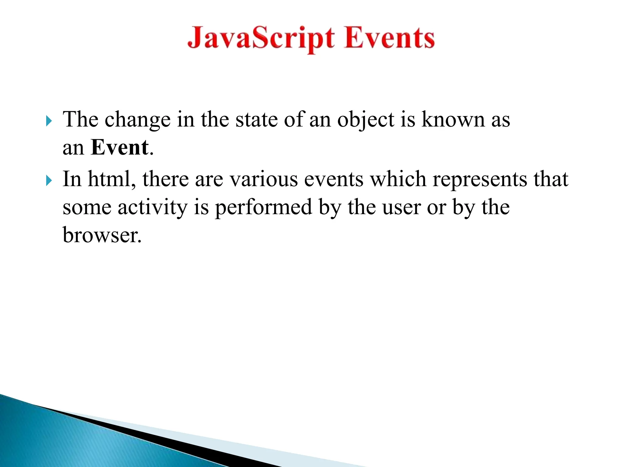  The change in the state of an object is known as
an Event.
 In html, there are various events which represents that
some activity is performed by the user or by the
browser.
 