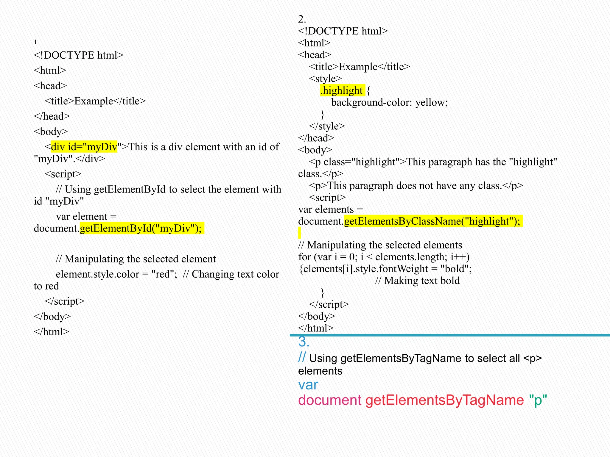 1.
<!DOCTYPE html>
<html>
<head>
<title>Example</title>
</head>
<body>
<div id="myDiv">This is a div element with an id of
"myDiv".</div>
<script>
// Using getElementById to select the element with
id "myDiv"
var element =
document.getElementById("myDiv");
// Manipulating the selected element
element.style.color = "red"; // Changing text color
to red
</script>
</body>
</html>
2.
<!DOCTYPE html>
<html>
<head>
<title>Example</title>
<style>
.highlight {
background-color: yellow;
}
</style>
</head>
<body>
<p class="highlight">This paragraph has the "highlight"
class.</p>
<p>This paragraph does not have any class.</p>
<script>
var elements =
document.getElementsByClassName("highlight");
// Manipulating the selected elements
for (var i = 0; i < elements.length; i++)
{elements[i].style.fontWeight = "bold";
// Making text bold
}
</script>
</body>
</html>
3.
// Using getElementsByTagName to select all <p>
elements
var
document.getElementsByTagName("p");
 