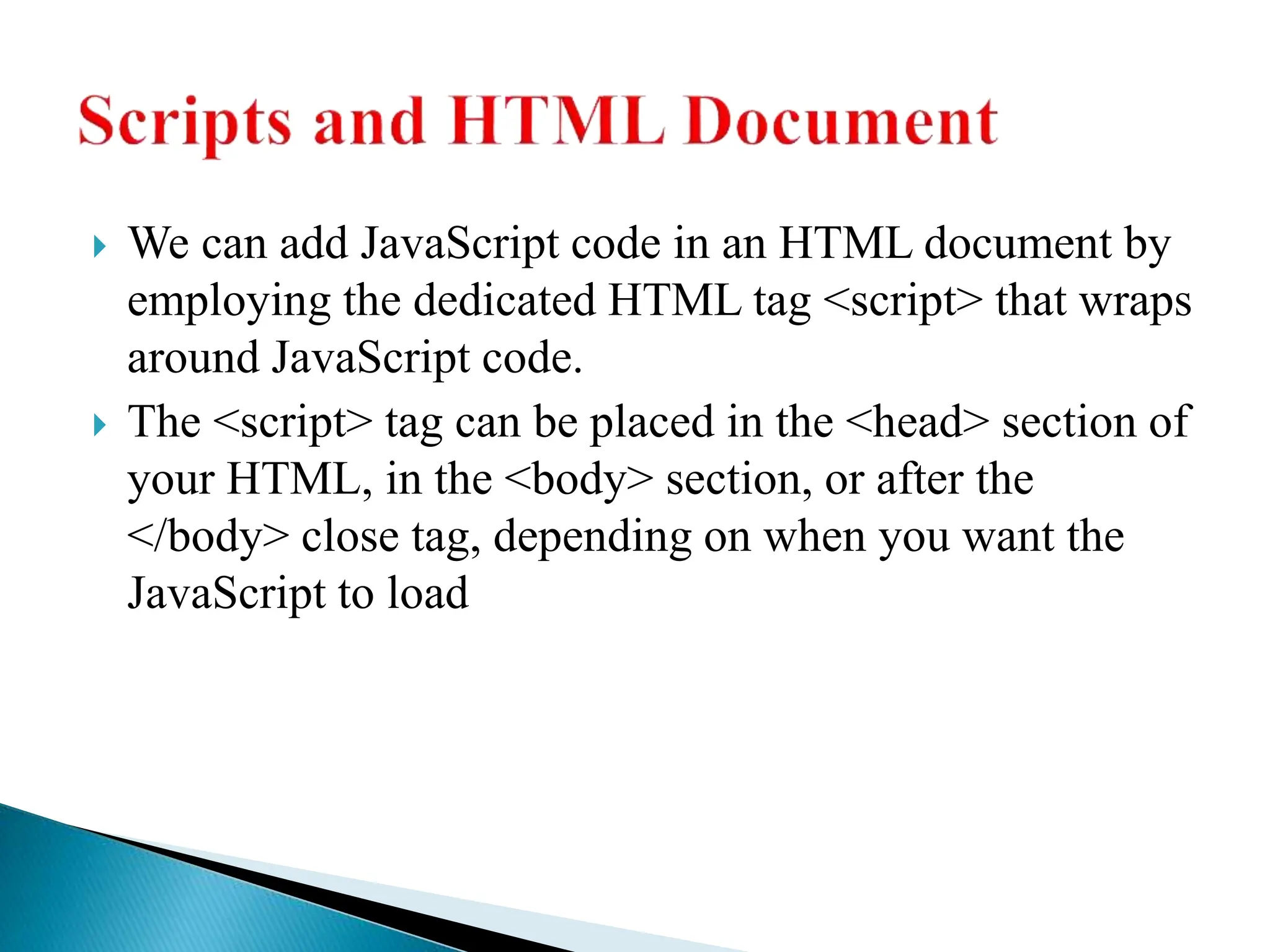  We can add JavaScript code in an HTML document by
employing the dedicated HTML tag <script> that wraps
around JavaScript code.
 The <script> tag can be placed in the <head> section of
your HTML, in the <body> section, or after the
</body> close tag, depending on when you want the
JavaScript to load
 