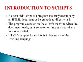  A client-side script is a program that may accompany
an HTML document or be embedded directly in it.
 The program executes on the client's machine when the
document loads, or at some other time such as when a
link is activated.
 HTML's support for scripts is independent of the
scripting language.
 