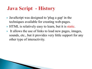  JavaScript was designed to 'plug a gap' in the
techniques available for creating web-pages.
 HTML is relatively easy to learn, but it is static.
 It allows the use of links to load new pages, images,
sounds, etc., but it provides very little support for any
other type of interactivity.
 