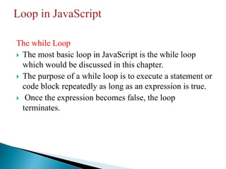 The while Loop
 The most basic loop in JavaScript is the while loop
which would be discussed in this chapter.
 The purpose of a while loop is to execute a statement or
code block repeatedly as long as an expression is true.
 Once the expression becomes false, the loop
terminates.
 