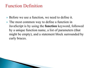  Before we use a function, we need to define it.
 The most common way to define a function in
JavaScript is by using the function keyword, followed
by a unique function name, a list of parameters (that
might be empty), and a statement block surrounded by
curly braces.
 