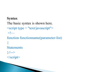 Syntax
The basic syntax is shown here.
<script type = "text/javascript">
<!—
function functionname(parameter-list)
{
Statements
}//-->
</script>
 