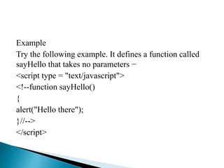 Example
Try the following example. It defines a function called
sayHello that takes no parameters −
<script type = "text/javascript">
<!--function sayHello()
{
alert("Hello there");
}//-->
</script>
 