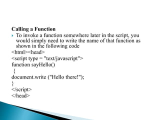 Calling a Function
 To invoke a function somewhere later in the script, you
would simply need to write the name of that function as
shown in the following code
<html><head>
<script type = "text/javascript">
function sayHello()
{
document.write ("Hello there!");
}
</script>
</head>
 