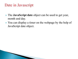  The JavaScript date object can be used to get year,
month and day.
 You can display a timer on the webpage by the help of
JavaScript date object.
 