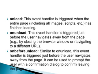  onload: This event handler is triggered when the
entire page (including all images, scripts, etc.) has
finished loading.
 onunload: This event handler is triggered just
before the user navigates away from the page
(e.g., by closing the browser window or navigating
to a different URL).
 onbeforeunload: Similar to onunload, this event
handler is triggered just before the user navigates
away from the page. It can be used to prompt the
user with a confirmation dialog to confirm leaving
the page.
 