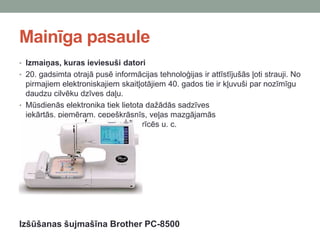Mainīga pasaule
• Izmaiņas, kuras ieviesuši datori
• 20. gadsimta otrajā pusē informācijas tehnoloģijas ir attīstījušās ļoti strauji. No
pirmajiem elektroniskajiem skaitļotājiem 40. gados tie ir kļuvuši par nozīmīgu
daudzu cilvēku dzīves daļu.
• Mūsdienās elektronika tiek lietota dažādās sadzīves
iekārtās, piemēram, cepeškrāsnīs, veļas mazgājamās
mašīnās, šujmašīnās, apkures ierīcēs u. c.
Izšūšanas šujmašīna Brother PC-8500
 