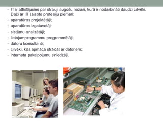 • IT ir attīstījusies par strauji augošu nozari, kurā ir nodarbināti daudzi cilvēki.
Daži ar IT saistīto profesiju piemēri:
• aparatūras projektētāji;
• aparatūras izgatavotāji;
• sistēmu analizētāji;
• lietojumprogrammu programmētāji;
• datoru konsultanti;
• cilvēki, kas apmāca strādāt ar datoriem;
• interneta pakalpojumu sniedzēji.
 