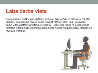 Laba darba vieta
Ergonomika ir zinātne par cilvēkam drošu un ērtu iekārtu izveidošanu. Tā pēta
faktorus, kas ietekmē cilvēka darba produktivitāti un pēta, kādi nelabvēlīgi
darba vides apstākļi var ietekmēt veselību. Piemēram, viena no ergonomikas
nozarēm ir tādu mēbeļu konstruēšana, kuras novērš muguras sāpju rašanos un
muskuļu krampjus.
 
