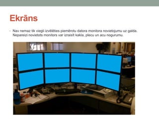 Ekrāns
• Nav nemaz tik viegli izvēlēties piemērotu datora monitora novietojumu uz galda.
Nepareizi novietots monitors var izraisīt kakla, plecu un acu nogurumu.
 