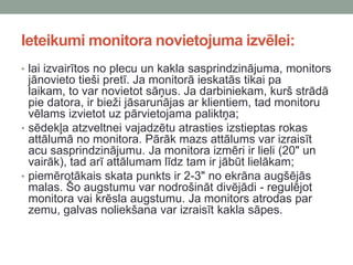 Ieteikumi monitora novietojuma izvēlei:
• lai izvairītos no plecu un kakla sasprindzinājuma, monitors
jānovieto tieši pretī. Ja monitorā ieskatās tikai pa
laikam, to var novietot sāņus. Ja darbiniekam, kurš strādā
pie datora, ir bieži jāsarunājas ar klientiem, tad monitoru
vēlams izvietot uz pārvietojama paliktņa;
• sēdekļa atzveltnei vajadzētu atrasties izstieptas rokas
attālumā no monitora. Pārāk mazs attālums var izraisīt
acu sasprindzinājumu. Ja monitora izmēri ir lieli (20" un
vairāk), tad arī attālumam līdz tam ir jābūt lielākam;
• piemērotākais skata punkts ir 2-3" no ekrāna augšējās
malas. Šo augstumu var nodrošināt divējādi - regulējot
monitora vai krēsla augstumu. Ja monitors atrodas par
zemu, galvas noliekšana var izraisīt kakla sāpes.
 