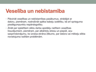 Veselība un nebīstamība
• Pārzināt veselības un nebīstamības pasākumus, strādājot ar
datoru, piemēram, nodrošināt spēka kabeļu izolētību, kā arī sprieguma
pieslēgumpunktu nepārslogotību.
• Zināt par izplatītiem sliktu darba apstākļu radītiem veselības
traucējumiem, piemēram, par atkārtotu stresu un piepūli, acu
sasprindzinājumu, ko izraisa ekrāna žilbums, par datora vai mēbeļu slikta
novietojuma radītām problēmām.
 