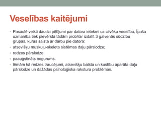 Veselības kaitējumi
• Pasaulē veikti daudzi pētījumi par datora ietekmi uz cilvēku veselību. Īpaša
uzmanība tiek pievērsta tādām probVar izdalīt 3 galvenās sūdzību
grupas, kuras saista ar darbu pie datora:
• atsevišķu muskuļu-skeleta sistēmas daļu pārslodze;
• redzes pārslodze;
• paaugstināts nogurums.
• lēmām kā redzes traucējumi, atsevišķu balsta un kustību aparāta daļu
pārslodze un dažādas psiholoģiska rakstura problēmas.
 