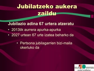 Jubilatzeko aukera
            zaildu
Jubilazio adina 67 urtera atzeratu
• 2013tik aurrera apurka-apurka
• 2027 urtean 67 urte izatea beharko da

     • Pertsona jubilagarrien bizi-maila
       okertuko da
 