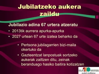Jubilatzeko aukera
            zaildu
Jubilazio adina 67 urtera atzeratu
• 2013tik aurrera apurka-apurka
• 2027 urtean 67 urte izatea beharko da

     • Pertsona jubilagarrien bizi-maila
       okertuko da
     • Gazteentzat lanpostuak sortzeko
       aukerak zailtzen ditu, zeinak
       beranduago hasiko baitira kotizatzen
 