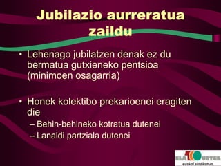 Jubilazio aurreratua
          zaildu
• Lehenago jubilatzen denak ez du
  bermatua gutxieneko pentsioa
  (minimoen osagarria)

• Honek kolektibo prekarioenei eragiten
  die
  – Behin-behineko kotratua dutenei
  – Lanaldi partziala dutenei
 