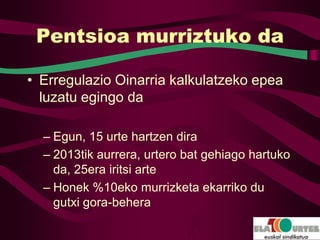 Pentsioa murriztuko da

• Erregulazio Oinarria kalkulatzeko epea
  luzatu egingo da

  – Egun, 15 urte hartzen dira
  – 2013tik aurrera, urtero bat gehiago hartuko
    da, 25era iritsi arte
  – Honek %10eko murrizketa ekarriko du
    gutxi gora-behera
 